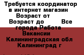 Требуется координатор в интернет-магазин › Возраст от ­ 20 › Возраст до ­ 40 - Все города Работа » Вакансии   . Калининградская обл.,Калининград г.